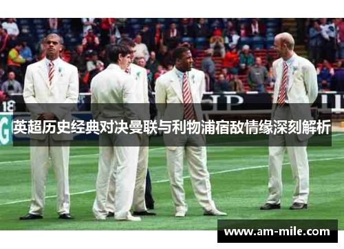 英超历史经典对决曼联与利物浦宿敌情缘深刻解析 英超历史经典对决曼联与利物浦宿敌情缘深刻解析