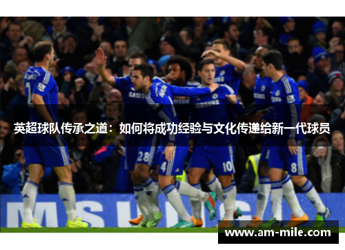 英超球队传承之道:如何将成功经验与文化传递给新一代球员 英超球队传承之道:如何将成功经验与文化传递给新一代球员