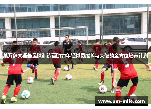 莱万多夫斯基足球训练营助力年轻球员成长与突破的全方位培养计划 莱万多夫斯基足球训练营助力年轻球员成长与突破的全方位培养计划