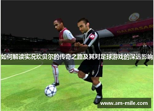 如何解读实况坎贝尔的传奇之路及其对足球游戏的深远影响 如何解读实况坎贝尔的传奇之路及其对足球游戏的深远影响