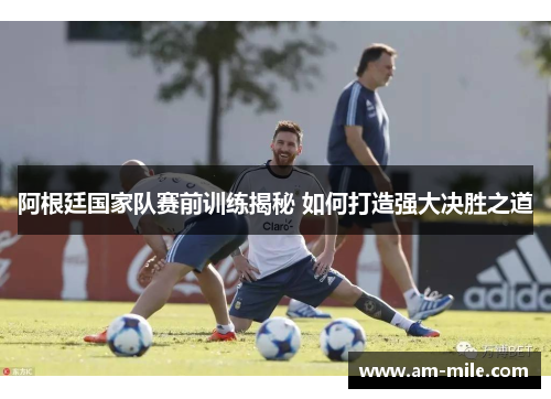 阿根廷国家队赛前训练揭秘 如何打造强大决胜之道 阿根廷国家队赛前训练揭秘 如何打造强大决胜之道