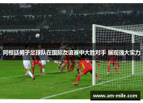 阿根廷男子足球队在国际友谊赛中大胜对手 展现强大实力 阿根廷男子足球队在国际友谊赛中大胜对手 展现强大实力