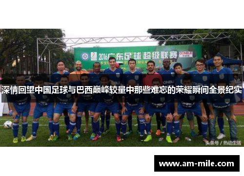 深情回望中国足球与巴西巅峰较量中那些难忘的荣耀瞬间全景纪实