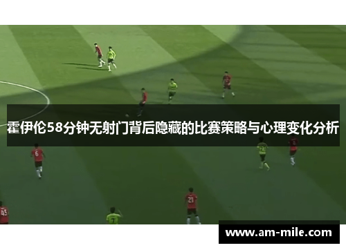 霍伊伦58分钟无射门背后隐藏的比赛策略与心理变化分析