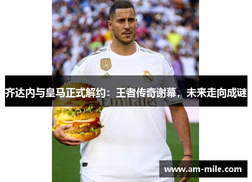 齐达内与皇马正式解约：王者传奇谢幕，未来走向成谜