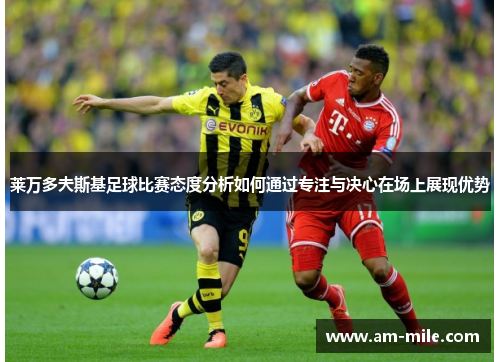 莱万多夫斯基足球比赛态度分析如何通过专注与决心在场上展现优势 莱万多夫斯基足球比赛态度分析如何通过专注与决心在场上展现优势
