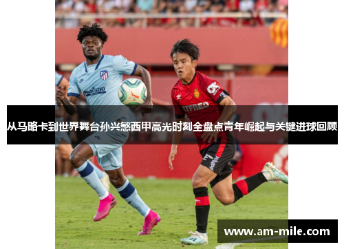 从马略卡到世界舞台孙兴慜西甲高光时刻全盘点青年崛起与关键进球回顾