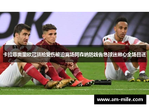 卡拉菲奥里欧冠拼抢受伤被迫离场阿森纳防线告急球迷揪心全场目送