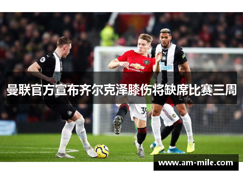 曼联官方宣布齐尔克泽膝伤将缺席比赛三周