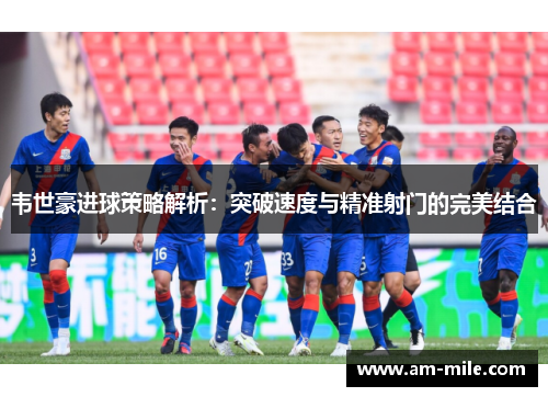 韦世豪进球策略解析:突破速度与精准射门的完美结合 韦世豪进球策略解析:突破速度与精准射门的完美结合