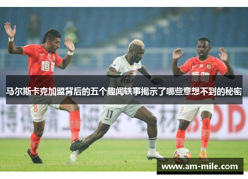 马尔斯卡克加盟背后的五个趣闻轶事揭示了哪些意想不到的秘密 马尔斯卡克加盟背后的五个趣闻轶事揭示了哪些意想不到的秘密